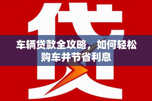 顺庆车辆贷款全攻略，如何轻松购车并节省利息