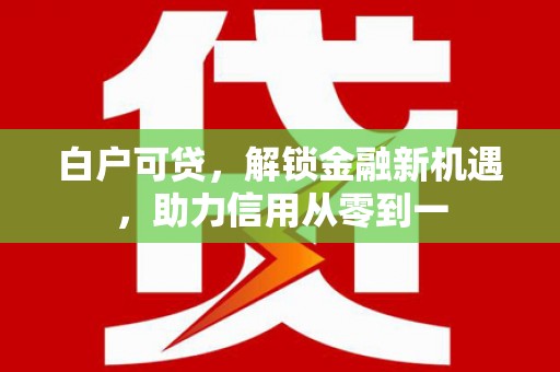 顺庆白户可贷，解锁金融新机遇，助力信用从零到一