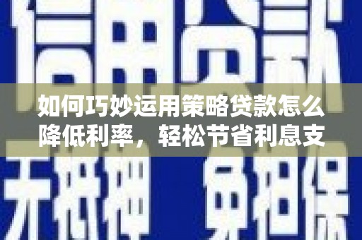 顺庆如何巧妙运用策略贷款怎么降低利率，轻松节省利息支出