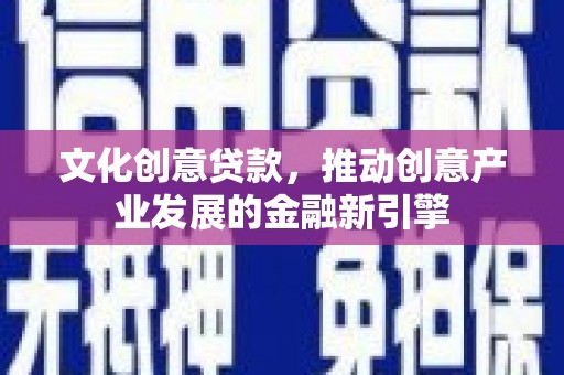顺庆文化创意贷款，推动创意产业发展的金融新引擎