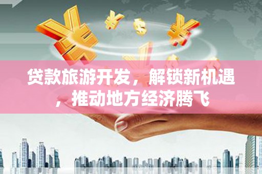 顺庆贷款旅游开发，解锁新机遇，推动地方经济腾飞