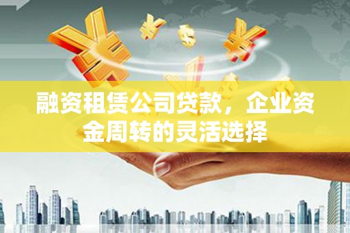 顺庆融资租赁公司贷款，企业资金周转的灵活选择