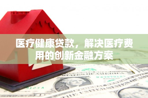 顺庆医疗健康贷款，解决医疗费用的创新金融方案