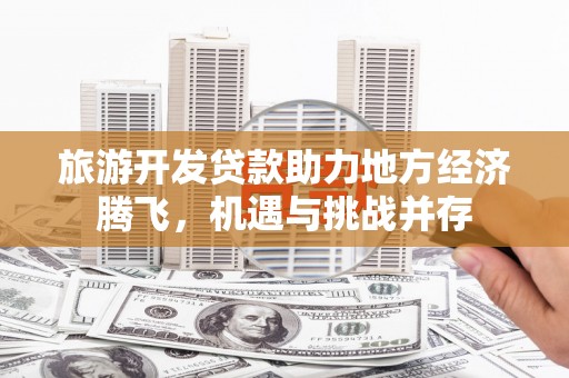 顺庆旅游开发贷款助力地方经济腾飞，机遇与挑战并存