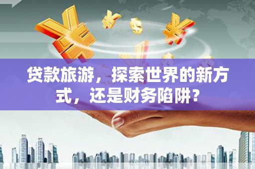 顺庆贷款旅游，探索世界的新方式，还是财务陷阱？